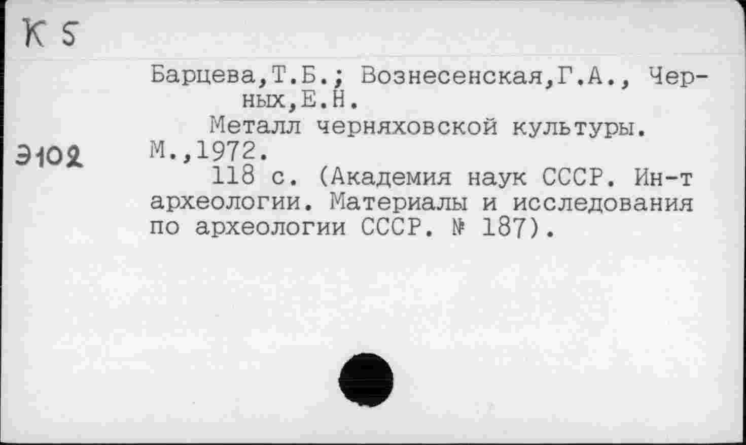 ﻿K S
эюя
Барцева,Т.Б.; Вознесенская,Г.А., Черных, Е. Н .
Металл Черняховской культуры. М.,1972.
118 с. (Академия наук СССР. Ин-т археологии. Материалы и исследования по археологии СССР. № 187).